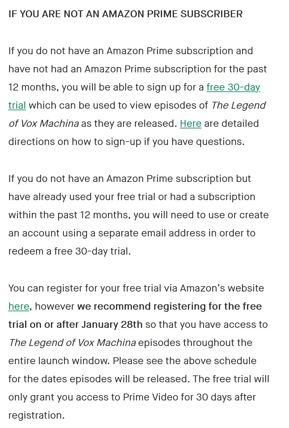 IF YOU ARE ALREADY AN AMAZON PRIME or TWITCH PRIME SUBSCRIBER You will have access to episodes of The Legend of Vox Machina as they release with no additional steps. IF YOU ARE NOT AN AMAZON PRIME SUBSCRIBER If you do not have an Amazon Prime subscription and have not had an Amazon Prime subscription for the past 12 months, you will be able to sign up for a free 30-day trial which can be used to view episodes of The Legend of Vox Machina as they are released. Here are detailed directions on how to sign-up if you have questions. If you do not have an Amazon Prime subscription but have already used your free trial or had a subscription within the past 12 months, you will need to use or create an account using a separate email address in order to redeem a free 30-day trial. You can register for your free trial via Amazon’s website here, however we recommend registering for the free trial on or after January 28th so that you have access to The Legend of Vox Machina episodes throughout the entire launch window. Please see the above schedule for the dates episodes will be released. The free trial will only grant you access to Prime Video for 30 days after registration.