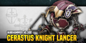 Goatboy’s Warhammer 40K: Getting the Most Out of Your Cerastus Knight Lancer